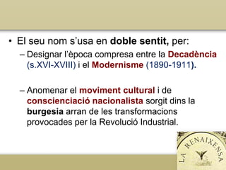 • El seu nom s’usa en doble sentit, per:
– Designar l’època compresa entre la Decadència
(s.XVI-XVIII) i el Modernisme (1890-1911).
– Anomenar el moviment cultural i de
conscienciació nacionalista sorgit dins la
burgesia arran de les transformacions
provocades per la Revolució Industrial.

 