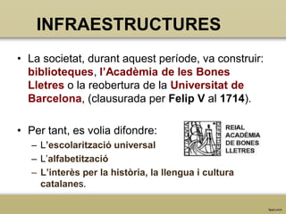 INFRAESTRUCTURES
• La societat, durant aquest període, va construir:
biblioteques, l’Acadèmia de les Bones
Lletres o la reobertura de la Universitat de
Barcelona, (clausurada per Felip V al 1714).
• Per tant, es volia difondre:
– L’escolarització universal
– L’alfabetització
– L’interès per la història, la llengua i cultura
catalanes.

 
