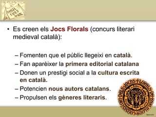 • Es creen els Jocs Florals (concurs literari
medieval català):
– Fomenten que el públic llegeixi en català.
– Fan aparèixer la primera editorial catalana
– Donen un prestigi social a la cultura escrita
en català.
– Potencien nous autors catalans.
– Propulsen els gèneres literaris.

 