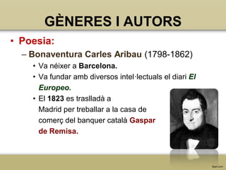 GÈNERES I AUTORS
• Poesia:
– Bonaventura Carles Aribau (1798-1862)
• Va néixer a Barcelona.
• Va fundar amb diversos intel·lectuals el diari El
Europeo.
• El 1823 es traslladà a
Madrid per treballar a la casa de
comerç del banquer català Gaspar
de Remisa.

 