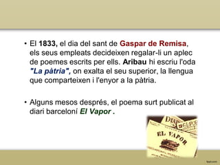 • El 1833, el dia del sant de Gaspar de Remisa,
els seus empleats decideixen regalar-li un aplec
de poemes escrits per ells. Aribau hi escriu l'oda
"La pàtria", on exalta el seu superior, la llengua
que comparteixen i l'enyor a la pàtria.
• Alguns mesos després, el poema surt publicat al
diari barceloní El Vapor .

 