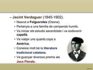 – Jacint Verdaguer (1845-1902).
• Nascut a Folgueroles (Osona).
• Pertanyia a una família de camperols humils.
• Va iniciar els estudis sacerdotals i va esdevenir
capellà.
• Va viatjar uns quants cops a
Amèrica.
• Coneixia molt bé la literatura
tradicional catalana.
• Va guanyar diversos premis als
Jocs Florals.

 