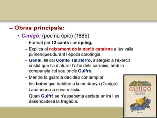 – Obres principals:
• Canigó: (poema èpic) (1885)
– Format per 12 cants i un epíleg.
– Explica el naixement de la nació catalana a les valls
pirinenques durant l’època carolíngia.
– Gentil, fill del Comte Tallaferro, s'afegeix a l'exèrcit
cristià que ha d’aturar l’atac dels sarraïns, amb la
companyia del seu oncle Guifré.
– Mentre fa guàrdia decideix contemplar
les fades que habiten a la muntanya (Canigó)
i abandona la seva missió.
Quan Guifré se n’assabenta esclata en ira i es
desencadena la tragèdia.

 