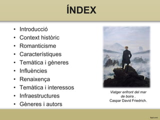 ÍNDEX
•
•
•
•
•
•
•
•
•
•

Introducció
Context històric
Romanticisme
Característiques
Temàtica i gèneres
Influències
Renaixença
Temàtica i interessos
Infraestructures
Gèneres i autors

Viatger enfront del mar
de boira .
Caspar David Friedrich.

 