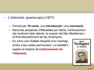 • L’Atlàntida: (poema èpic) (1877)
– Format per 10 cants, una introducció i una conclusió.
– Narra les peripècies d'Heracles per Ibèria, l'enfonsament
del continent dels atlants, la creació del Mar Mediterrani i
el final descobriment de les Amèriques.
– Es narra com Colom després d'un naufragi,
arriba a les costes peninsulars i un ermità li
explica la història de l'enfonsament de
l'Atlàntida.

 