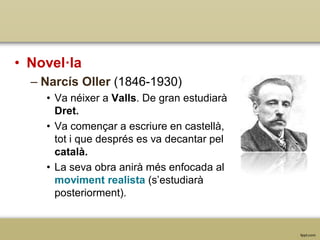 • Novel·la
– Narcís Oller (1846-1930)
• Va néixer a Valls. De gran estudiarà
Dret.
• Va començar a escriure en castellà,
tot i que després es va decantar pel
català.
• La seva obra anirà més enfocada al
moviment realista (s’estudiarà
posteriorment).

 