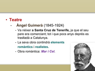 • Teatre
-

Àngel Guimerà (1845-1924)
- Va néixer a Santa Cruz de Tenerife, ja que el seu
pare era comerciant; tot i que pocs anys deprés es
traslladà a Catalunya.
- La seva obra contindrà elements
romàntics i realistes.
- Obra romàntica: Mar i Cel.

 