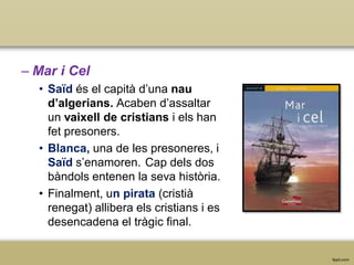– Mar i Cel
• Saïd és el capità d’una nau
d’algerians. Acaben d’assaltar
un vaixell de cristians i els han
fet presoners.
• Blanca, una de les presoneres, i
Saïd s’enamoren. Cap dels dos
bàndols entenen la seva història.
• Finalment, un pirata (cristià
renegat) allibera els cristians i es
desencadena el tràgic final.

 