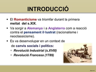 INTRODUCCIÓ
 El Romanticisme va triomfar durant la primera
meitat del s.XIX.
 Va sorgir a Alemanya i a Anglaterra com a reacció
contra el pensament il·lustrat (racionalisme i
neoclassicisme).
 Es va desenvolupar en un context de
de canvis socials i polítics:
 Revolució Industrial (s.XVIII)
 Revolució Francesa (1789)

 