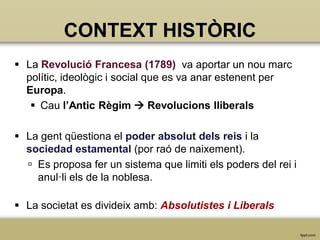 CONTEXT HISTÒRIC
 La Revolució Francesa (1789) va aportar un nou marc
polític, ideològic i social que es va anar estenent per
Europa.
 Cau l’Antic Règim  Revolucions lliberals

 La gent qüestiona el poder absolut dels reis i la
sociedad estamental (por raó de naixement).
 Es proposa fer un sistema que limiti els poders del rei i
anul·li els de la noblesa.
 La societat es divideix amb: Absolutistes i Liberals

 