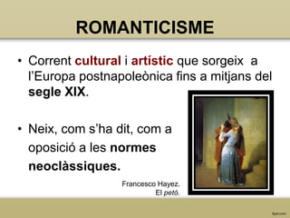 ROMANTICISME
• Corrent cultural i artístic que sorgeix a
l’Europa postnapoleònica fins a mitjans del
segle XIX.

• Neix, com s’ha dit, com a
oposició a les normes
neoclàssiques.
Francesco Hayez.
El petó.

 