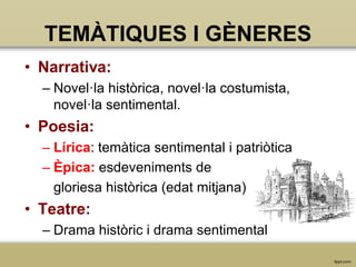 TEMÀTIQUES I GÈNERES
• Narrativa:
– Novel·la històrica, novel·la costumista,
novel·la sentimental.

• Poesia:
– Lírica: temàtica sentimental i patriòtica
– Èpica: esdeveniments de
gloriesa històrica (edat mitjana)

• Teatre:
– Drama històric i drama sentimental

 