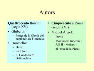 Autors Quattrocento  florentí (segle XV) Ghiberti: Portes de la Glòria del baptisteri de Florència. Donatello: David. Sant Jordi. El  Condottiero  Gattamelata Cinquecento  a Roma (segle XVI) Miquel Àngel : David Monument funerari a Juli II - Moïses – el tema de la Pietat. 