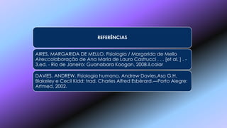 REFERÊNCIAS
AIRES, MARGARIDA DE MELLO. Fisiologia / Margarida de Mello
Aires;colaboração de Ana Maria de Lauro Castrucci . . . [et al. ] . -
3.ed. - Rio de Janeiro: Guanabara Koogan, 2008.iI.colar
DAVIES, ANDREW. Fisiologia humana. Andrew Davies,Asa G.H.
Blakeley e Cecil Kidd; trad. Charles Alfred Esbérard.—Porto Alegre:
Artmed, 2002.
 