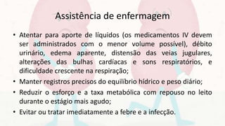 Assistência de enfermagem
• Atentar para aporte de líquidos (os medicamentos IV devem
ser administrados com o menor volume possível), débito
urinário, edema aparente, distensão das veias jugulares,
alterações das bulhas cardíacas e sons respiratórios, e
dificuldade crescente na respiração;
• Manter registros precisos do equilíbrio hídrico e peso diário;
• Reduzir o esforço e a taxa metabólica com repouso no leito
durante o estágio mais agudo;
• Evitar ou tratar imediatamente a febre e a infecção.
 