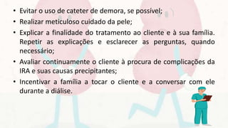 • Evitar o uso de cateter de demora, se possível;
• Realizar meticuloso cuidado da pele;
• Explicar a finalidade do tratamento ao cliente e à sua família.
Repetir as explicações e esclarecer as perguntas, quando
necessário;
• Avaliar continuamente o cliente à procura de complicações da
IRA e suas causas precipitantes;
• Incentivar a família a tocar o cliente e a conversar com ele
durante a diálise.
 