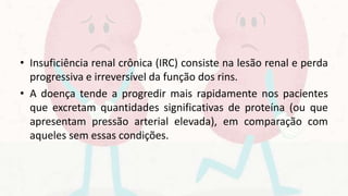 • Insuficiência renal crônica (IRC) consiste na lesão renal e perda
progressiva e irreversível da função dos rins.
• A doença tende a progredir mais rapidamente nos pacientes
que excretam quantidades significativas de proteína (ou que
apresentam pressão arterial elevada), em comparação com
aqueles sem essas condições.
 