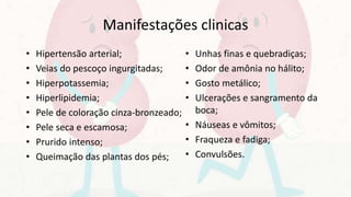 Manifestações clinicas
• Hipertensão arterial;
• Veias do pescoço ingurgitadas;
• Hiperpotassemia;
• Hiperlipidemia;
• Pele de coloração cinza-bronzeado;
• Pele seca e escamosa;
• Prurido intenso;
• Queimação das plantas dos pés;
• Unhas finas e quebradiças;
• Odor de amônia no hálito;
• Gosto metálico;
• Ulcerações e sangramento da
boca;
• Náuseas e vômitos;
• Fraqueza e fadiga;
• Convulsões.
 