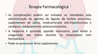 Terapia Farmacológica
• As complicações podem ser evitadas ou retardadas pela
administração de agentes de ligação de fosfato prescritos,
suplementos de cálcio, medicamentos anti-hipertensivos e
cardíacos, medicamentos anticonvulsivantes.
• A heparina é ajustada, quando necessário, para evitar a
coagulação das linhas durante os tratamentos com
hemodiálise
• Pode-se prescrever ferro suplementar
 