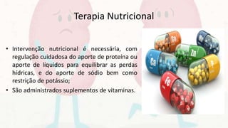 Terapia Nutricional
• Intervenção nutricional é necessária, com
regulação cuidadosa do aporte de proteína ou
aporte de líquidos para equilibrar as perdas
hídricas, e do aporte de sódio bem como
restrição de potássio;
• São administrados suplementos de vitaminas.
 