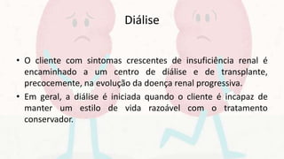 Diálise
• O cliente com sintomas crescentes de insuficiência renal é
encaminhado a um centro de diálise e de transplante,
precocemente, na evolução da doença renal progressiva.
• Em geral, a diálise é iniciada quando o cliente é incapaz de
manter um estilo de vida razoável com o tratamento
conservador.
 