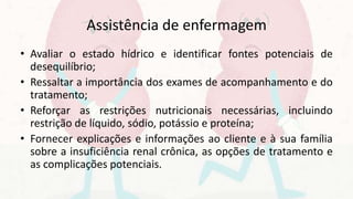 Assistência de enfermagem
• Avaliar o estado hídrico e identificar fontes potenciais de
desequilíbrio;
• Ressaltar a importância dos exames de acompanhamento e do
tratamento;
• Reforçar as restrições nutricionais necessárias, incluindo
restrição de líquido, sódio, potássio e proteína;
• Fornecer explicações e informações ao cliente e à sua família
sobre a insuficiência renal crônica, as opções de tratamento e
as complicações potenciais.
 