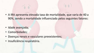 • A IRA apresenta elevada taxa de mortalidade, que varia de 40 a
90%, sendo a mortalidade influenciada pelos seguintes fatores:
• Idade avançada;
• Comorbidades;
• Doenças renais e vasculares preexistentes;
• Insuficiência respiratória.
 