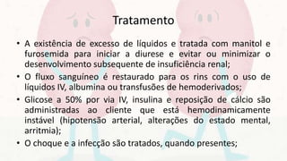 Tratamento
• A existência de excesso de líquidos e tratada com manitol e
furosemida para iniciar a diurese e evitar ou minimizar o
desenvolvimento subsequente de insuficiência renal;
• O fluxo sanguíneo é restaurado para os rins com o uso de
líquidos IV, albumina ou transfusões de hemoderivados;
• Glicose a 50% por via IV, insulina e reposição de cálcio são
administradas ao cliente que está hemodinamicamente
instável (hipotensão arterial, alterações do estado mental,
arritmia);
• O choque e a infecção são tratados, quando presentes;
 