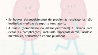 • Se houver desenvolvimento de problemas respiratórios, são
instituídas medidas de suporte ventilatório;
• A diálise (hemodiálise ou diálise peritoneal) é iniciada para
evitar as complicações, incluindo hiperpotassemia, acidose
metabólica, pericardite e edema pulmonar.
 