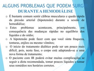ALGUNS PROBLEMAS QUE PODEM SURGIR
DURANTEAHEMODIÁLISE
o É bastante comum sentir cãibras musculares e queda rápida
da pressão arterial (hipotensão) durante a sessão de
hemodiálise;
o Estes problemas acontecem, principalmente, em
consequência das mudanças rápidas no equilíbrio dos
líquidos e do sódio;
o A hipotensão pode fazer com que você sinta fraqueza,
tonturas, enjôos ou mesmo vômitos;
o O início do tratamento dialítico pode ser um pouco mais
difícil, pois, nesta fase, o corpo está adaptando-se a uma
nova forma de tratamento;
o O paciente com IR poderá evitar muitas complicações se
seguir a dieta recomendada, tomar poucos líquidos e tomar
seus remédios nos horários corretos.
 