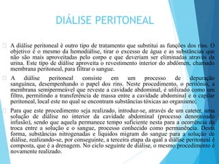 DIÁLISE PERITONEAL
🞇 A diálise peritoneal é outro tipo de tratamento que substitui as funções dos rins. O
objetivo é o mesmo da hemodiálise, tirar o excesso de água e as substâncias que
não são mais aproveitadas pelo corpo e que deveriam ser eliminadas através da
urina. Este tipo de diálise aproveita o revestimento interior do abdômen, chamado
membrana peritoneal, para filtrar o sangue.
🞇 A diálise peritoneal consiste em um processo de depuração
sanguínea, desempenhando o papel dos rins. Neste procedimento, o peritônio, a
membrana semipermeável que reveste a cavidade abdominal, é utilizado como um
filtro, permitindo a transferência de massa entre a cavidade abdominal e o capilar
peritoneal, local este no qual se encontram substâncias tóxicas ao organismo;
🞇 Para que este procedimento seja realizado, introduz-se, através de um cateter, uma
solução de diálise no interior da cavidade abdominal (processo denominado
infusão), sendo que aquela permanece tempo suficiente nesta para a ocorrência de
troca entre a solução e o sangue, processo conhecido como permanência. Desta
forma, substâncias nitrogenadas e líquidos migram do sangue para a solução de
diálise, realizando-se, por conseguinte, a terceira etapa da qual a diálise peritoneal é
composta, que é a drenagem. No ciclo seguinte de diálise, o mesmo procedimento é
novamente realizado.
 