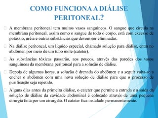 COMO FUNCIONAADIÁLISE
PERITONEAL?
🞇 A membrana peritoneal tem muitos vasos sanguíneos. O sangue que circula na
membrana peritoneal, assim como o sangue de todo o corpo, está com excesso de
potássio, uréia e outras substâncias que devem ser eliminadas.
🞇 Na diálise peritoneal, um líquido especial, chamado solução para diálise, entra no
abdômen por meio de um tubo mole (cateter).
🞇 As substâncias tóxicas passarão, aos poucos, através das paredes dos vasos
sanguíneos da membrana peritoneal para a solução de diálise.
🞇 Depois de algumas horas, a solução é drenada do abdômen e a seguir volta-se a
encher o abdômen com uma nova solução de diálise para que o processo de
purificação seja repetido.
🞇 Alguns dias antes da primeira diálise, o cateter que permite a entrada e a saída da
solução de diálise da cavidade abdominal é colocado através de uma pequena
cirurgia feita por um cirurgião. O cateter fica instalado permanentemente.
 