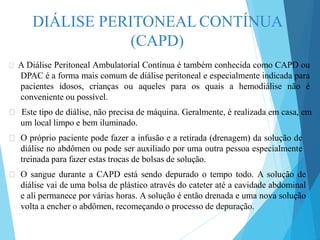 DIÁLISE PERITONEAL CONTÍNUA
(CAPD)
🞇 A Diálise Peritoneal Ambulatorial Contínua é também conhecida como CAPD ou
DPAC é a forma mais comum de diálise peritoneal e especialmente indicada para
pacientes idosos, crianças ou aqueles para os quais a hemodiálise não é
conveniente ou possível.
🞇 Este tipo de diálise, não precisa de máquina. Geralmente, é realizada em casa, em
um local limpo e bem iluminado.
🞇 O próprio paciente pode fazer a infusão e a retirada (drenagem) da solução de
diálise no abdômen ou pode ser auxiliado por uma outra pessoa especialmente
treinada para fazer estas trocas de bolsas de solução.
🞇 O sangue durante a CAPD está sendo depurado o tempo todo. A solução de
diálise vai de uma bolsa de plástico através do cateter até a cavidade abdominal
e ali permanece por várias horas. A solução é então drenada e uma nova solução
volta a encher o abdômen, recomeçando o processo de depuração.
 