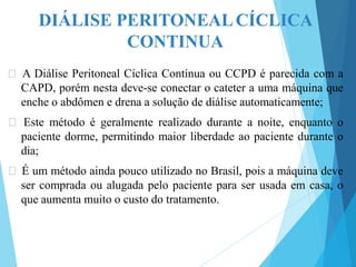 DIÁLISE PERITONEALCÍCLICA
CONTINUA
🞇 A Diálise Peritoneal Cíclica Contínua ou CCPD é parecida com a
CAPD, porém nesta deve-se conectar o cateter a uma máquina que
enche o abdômen e drena a solução de diálise automaticamente;
🞇 Este método é geralmente realizado durante a noite, enquanto o
paciente dorme, permitindo maior liberdade ao paciente durante o
dia;
🞇 É um método ainda pouco utilizado no Brasil, pois a máquina deve
ser comprada ou alugada pelo paciente para ser usada em casa, o
que aumenta muito o custo do tratamento.
 