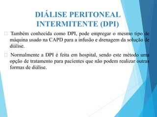 DIÁLISE PERITONEAL
INTERMITENTE (DPI)
🞇 Também conhecida como DPI, pode empregar o mesmo tipo de
máquina usado na CAPD para a infusão e drenagem da solução de
diálise.
🞇 Normalmente a DPI é feita em hospital, sendo este método uma
opção de tratamento para pacientes que não podem realizar outras
formas de diálise.
 