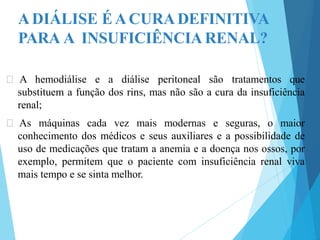 ADIÁLISE ÉACURADEFINITIVA
PARA A INSUFICIÊNCIA RENAL?
🞇 A hemodiálise e a diálise peritoneal são tratamentos que
substituem a função dos rins, mas não são a cura da insuficiência
renal;
🞇 As máquinas cada vez mais modernas e seguras, o maior
conhecimento dos médicos e seus auxiliares e a possibilidade de
uso de medicações que tratam a anemia e a doença nos ossos, por
exemplo, permitem que o paciente com insuficiência renal viva
mais tempo e se sinta melhor.
 