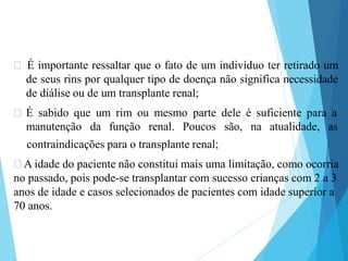 🞇 É importante ressaltar que o fato de um indivíduo ter retirado um
de seus rins por qualquer tipo de doença não significa necessidade
de diálise ou de um transplante renal;
🞇 É sabido que um rim ou mesmo parte dele é suficiente para a
manutenção da função renal. Poucos são, na atualidade, as
contraindicações para o transplante renal;
🞇A idade do paciente não constitui mais uma limitação, como ocorria
no passado, pois pode-se transplantar com sucesso crianças com 2 a 3
anos de idade e casos selecionados de pacientes com idade superior a
70 anos.
 
