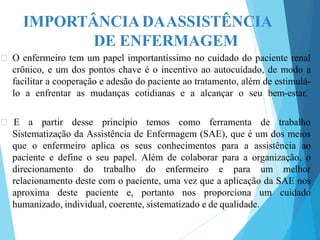 IMPORTÂNCIA DAASSISTÊNCIA
DE ENFERMAGEM
🞇 O enfermeiro tem um papel importantíssimo no cuidado do paciente renal
crônico, e um dos pontos chave é o incentivo ao autocuidado, de modo a
facilitar a cooperação e adesão do paciente ao tratamento, além de estimulá-
lo a enfrentar as mudanças cotidianas e a alcançar o seu bem-estar.
🞇 E a partir desse princípio temos como ferramenta de trabalho
Sistematização da Assistência de Enfermagem (SAE), que é um dos meios
que o enfermeiro aplica os seus conhecimentos para a assistência ao
paciente e define o seu papel. Além de colaborar para a organização, o
direcionamento do trabalho do enfermeiro e para um melhor
relacionamento deste com o paciente, uma vez que a aplicação da SAE nos
aproxima deste paciente e, portanto nos proporciona um cuidado
humanizado, individual, coerente, sistematizado e de qualidade.
 