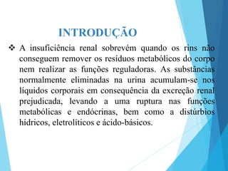 INTRODUÇÃO
 A insuficiência renal sobrevém quando os rins não
conseguem remover os resíduos metabólicos do corpo
nem realizar as funções reguladoras. As substâncias
normalmente eliminadas na urina acumulam-se nos
líquidos corporais em consequência da excreção renal
prejudicada, levando a uma ruptura nas funções
metabólicas e endócrinas, bem como a distúrbios
hídricos, eletrolíticos e ácido-básicos.
 