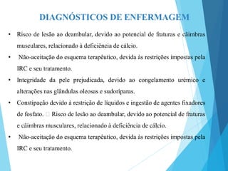 DIAGNÓSTICOS DE ENFERMAGEM
• Risco de lesão ao deambular, devido ao potencial de fraturas e câimbras
musculares, relacionado à deficiência de cálcio.
• Não-aceitação do esquema terapêutico, devida às restrições impostas pela
IRC e seu tratamento.
• Integridade da pele prejudicada, devido ao congelamento urémico e
alterações nas glândulas oleosas e sudoríparas.
• Constipação devido à restrição de líquidos e ingestão de agentes fixadores
de fosfato. Risco de lesão ao deambular, devido ao potencial de fraturas
e câimbras musculares, relacionado à deficiência de cálcio.
• Não-aceitação do esquema terapêutico, devida às restrições impostas pela
IRC e seu tratamento.
 