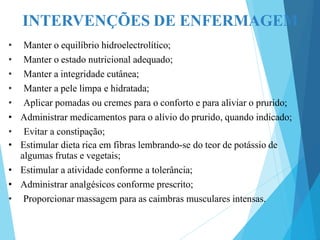 INTERVENÇÕES DE ENFERMAGEM
• Manter o equilíbrio hidroelectrolítico;
• Manter o estado nutricional adequado;
• Manter a integridade cutânea;
• Manter a pele limpa e hidratada;
• Aplicar pomadas ou cremes para o conforto e para aliviar o prurido;
• Administrar medicamentos para o alívio do prurido, quando indicado;
• Evitar a constipação;
• Estimular dieta rica em fibras lembrando-se do teor de potássio de
algumas frutas e vegetais;
• Estimular a atividade conforme a tolerância;
• Administrar analgésicos conforme prescrito;
• Proporcionar massagem para as caimbras musculares intensas.
 