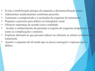 • Evitar a imobilização porque ela aumenta a desmineralização óssea.
• Administrar medicamentos conforme prescrito.
• Aumentar a compreensão e a aceitação do esquema de tratamento.
• Preparar o paciente para diálise ou transplante renal.
• Oferecer esperança de acordo com a realidade.
• Avaliar o conhecimento do paciente a respeito do esquema terapêutico, bem
como as complicações e temores.
• Explorar alternativas que possam reduzir ou eliminar os efeitos colaterais do
tratamento.
• Ajustar o esquema de tal modo que se possa conseguir o repouso após a
diálise.
 