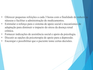 • Oferecer pequenas refeições a cada 3 horas com a finalidade de reduzir as
náuseas e facilitar a administração de medicamentos.
• Estimular o reforço para o sistema de apoio social e mecanismos de
adaptação para diminuir o impacto do stress da doença renal
crônica.
• Fornecer indicações de assistência social e apoio da psicologia.
• Discutir as opções da psicoterapia de apoio para a depressão.
• Encorajar e possibilitar que o paciente tome certas decisões.
 