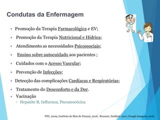 • Promoção da Terapia Farmacológica e EV;
• Promoção da Terapia Nutricional e Hídrica;
• Atendimento as necessidades Psicossociais;
• Ensino sobre autocuidado aos pacientes ;
• Cuidados com o Acesso Vascular;
• Prevenção de Infecções;
• Detecção das complicações Cardíacas e Respiratórias;
• Tratamento do Desconforto e da Dor.
• Vacinação
▫ Hepatite B, Influenza, Pneumocócica.
PNI, 2009; Instituto do Rim do Paraná, 2016; Brunner, Suddart, 2011; Google Imagens, 2016.
Condutas da Enfermagem
 