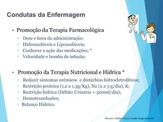 • Promoção da Terapia Farmacológica
▫ Dose e hora da administração;
▫ Hidrossolúveis e Lipossolúveis;
▫ Conhecer a ação das medicações; *
▫ Velocidade e bomba de infusão.
• Promoção da Terapia Nutricional e Hídrica *
▫ Reduzir sintomas urêmicos e distúrbios hidroeletrolíticos;
▫ Restrição proteica (1,2 a 1,3g/Kg), Na (2 a 3 g/dia), K;
▫ Restrição hídrica (Débito Urinário + 500ml/dia);
▫ Hemotransfusões;
▫ Balanço Hídrico.
Brunner, Suddart (2011); Google Imagens (2016).
Condutas da Enfermagem
 
