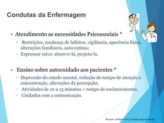 • Atendimento as necessidades Psicossociais *
▫ Restrições, mudança de hábitos, vigilância, aparência física,
alterações familiares, auto estima;
▫ Expressar raiva: absorve-la, projeta-la.
• Ensino sobre autocuidado aos pacientes *
▫ Depressão do estado mental, redução do tempo de atenção e
concentração, alterações da percepção;
▫ Atividades de 10 a 15 minutos + tempo de esclarecimento;
▫ Cuidados com a comunicação.
Brunner, Suddart (2011); Google Imagens (2016).
Condutas da Enfermagem
 
