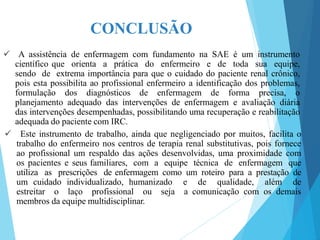 CONCLUSÃO
 A assistência de enfermagem com fundamento na SAE é um instrumento
científico que orienta a prática do enfermeiro e de toda sua equipe,
sendo de extrema importância para que o cuidado do paciente renal crônico,
pois esta possibilita ao profissional enfermeiro a identificação dos problemas,
formulação dos diagnósticos de enfermagem de forma precisa, o
planejamento adequado das intervenções de enfermagem e avaliação diária
das intervenções desempenhadas, possibilitando uma recuperação e reabilitação
adequada do paciente com IRC.
 Este instrumento de trabalho, ainda que negligenciado por muitos, facilita o
trabalho do enfermeiro nos centros de terapia renal substitutivas, pois fornece
ao profissional um respaldo das ações desenvolvidas, uma proximidade com
os pacientes e seus familiares, com a equipe técnica de enfermagem que
utiliza as prescrições de enfermagem como um roteiro para a prestação de
um cuidado individualizado, humanizado e de qualidade, além de
estreitar o laço profissional ou seja a comunicação com os demais
membros da equipe multidisciplinar.
 