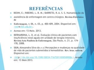 REFERÊNCIAS
 BEDIN, E.; RIBEIRO, L. B. M.; BARRETO, R. A. S. S. Humanização da
 assistência de enfermagem em centro cirúrgico. Revista Eletrônica
de
 Enfermagem, v. 06, n. 03, p. 400-409, 2004. Disponível em:
<www.fen.ufg.br>.
 Acesso em: 13 Maio. 2013.
 BERNARDINA, L. D. et al. Evolução clínica de pacientes com
insuficiência renal aguda em unidade de terapia intensiva.
RevistaActa Paulista de Enfermagem, São Paulo, n. 21, p. 174-
178, 2008.
 SILVA,Alessandra Silva da et al.Percepções e mudanças na qualidade
de vida de pacientes submetidos à hemodiálise. Rev. bras. enferm.
Disponível em:
 <http://dx.doi.org/10.1590/S0034-71672011000500006.>. Acesso
em: 13 Maio 2013.
 