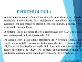 EPIDEMIOLOGIA
🞇 A insuficiência renal crônica é considerada uma doença de elevada
morbidade e mortalidade. Sua incidência e prevalência em estágio
avançado têm aumentado no Brasil e, em todo mundo, a doença vem
se tornando uma epidemia.
🞇 O Sistema Único de Saúde (SUS) é responsável por 87,2% do custo
total da terapia de substituição renal (TSR).
🞇 De acordo com a Sociedade Brasileira de Nefrologia (SBN), no
Brasil, existem 684 centros de tratamento dialítico e, destes, 150
(21,9%) estão localizados na região Sul. A taxa de mortalidade anual
desses pacientes é de 15,2%. As doenças que comumente levam à
insuficiência renal crônica são a hipertensão arterial e o diabetes.
(SILVAet al, 2011).
 