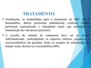 TRATAMENTO
 Atualmente, as modalidades para o tratamento da DRC são a
hemodiálise, diálise peritoneal ambulatorial contínua, diálise
peritoneal automatizada e transplante renal, que permitem a
manutenção da vida desses pacientes.
 A escolha do método de tratamento deve ser de forma
individualizada, contemplando os aspectos clínicos, psíquicos e
socioeconômicos do paciente. Entre as terapias de substituição da
função renal, destaca-se a hemodiálise (HD).
 